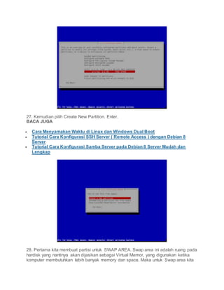 27. Kemudian pilih Create New Partition. Enter.
BACA JUGA
 Cara Menyamakan Waktu di Linux dan Windows Dual Boot
 Tutorial Cara Konfigurasi SSH Server ( Remote Access ) dengan Debian 8
Server
 Tutorial Cara Konfigurasi Samba Server pada Debian 8 Server Mudah dan
Lengkap
28. Pertama kita membuat partisi untuk SWAP AREA. Swap area ini adalah ruang pada
hardisk yang nantinya akan dijasikan sebagai Virtual Memor, yang digunakan ketika
komputer membutuhkan lebih banyak memory dan space. Maka untuk Swap area kita
 