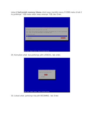 isikan 2 kali jumlah memory Utama. disini saya memiliki meory 512MB maka di kali 2
itu jumlahnya 1GB maka untuk swap areanya 1GB. lalu Enter.
29. Kemudian untuk tipe partisinya pilih LOGICAL. lalu enter.
30. Lokasi untuk partisinya kita pilih BEGINING. lalu Enter.
 