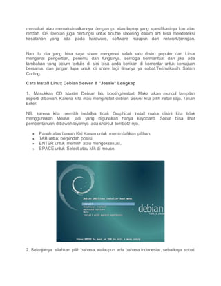 memakai atau memaksimalkannya dengan pc atau laptop yang spesifikasinya low atau
rendah. OS Debian juga berfungsi untuk trouble shooting dalam arti bisa mendeteksi
kesalahan yang ada pada hardware, software maupun dari network/jaringan.
Nah itu dia yang bisa saya share mengenai salah satu distro populer dari Linux
mengenai pengertian, penemu dan fungsinya. semoga bermanfaat dan jika ada
tambahan yang belum tertulis di sini bisa anda berikan di komentar untuk kemajuan
bersama. dan jangan lupa untuk di share lagi ilmunya ya sobat.Terimakasih. Salam
Coding.
Cara Install Linux Debian Server 8 "Jessie" Lengkap
1. Masukkan CD Master Debian lalu booting/restart. Maka akan muncul tampilan
seperti dibawah. Karena kita mau menginstall debian Server kita pilih Install saja. Tekan
Enter.
NB. karena kita memilih installya tidak Graphical Install maka disini kita tidak
menggunakan Mouse. jadi yang digunakan hanya keyboard. Sobat bisa lihat
pemberitahuan dibawah layarnya ada shorcut tombol2 nya.
 Panah atas bawah Kiri Kanan untuk memindahkan pilihan.
 TAB untuk berpindah posisi,
 ENTER untuk memilih atau mengeksekusi,
 SPACE untuk Select atau klik di mouse.
2. Selanjutnya silahkan pilih bahasa. walaupun ada bahasa indonesia , sebaiknya sobat
 
