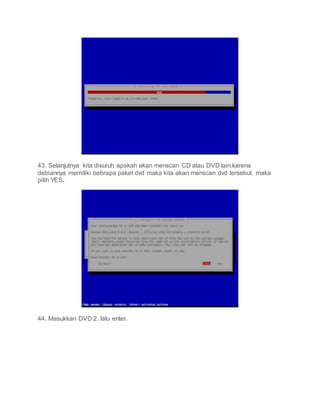 43. Selanjutnya kita disuruh apakah akan menscan CD atau DVD lain.karena
debiannya memiliki bebrapa paket dvd maka kita akan menscan dvd tersebut. maka
pilih YES.
44. Masukkan DVD 2. lalu enter.
 