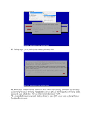 47. Selanjutnya pada participate survey pilih saja NO.
48. Kemudian pada Software Selection Kita culup mencentang Standard system saja.
Cara menghilangkan bintang (*) sobat bisa tekan SPASI dan tinggalkan bintang pada
standard saja. lalu Enter. Karena kita memilih berbasis TEXT.
NB. Jika sobat mau menginstall debian Graphic atau GUI sobat bisa centang Debian
Desktop Enviroment.
 