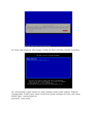 53. Enter saja langsung atau tunggu 5 detik dia akan otomatis masukk ke debian.
54. Jika tampilan sudah seperti ini maka instalasi sobat sudah selesai. Selamat
menggunakan Sistem baru sobat. Sobat bisa masuk sebagai root atau user biasa.
latihan login : usernama]e/root
password : pass sobat.
 