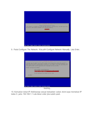 9. Pada Configure The Network. Kita pilih Configure Network Manually. Lalu Enter.
loading...
10. Kemudian isikan IP Addressnya sesuai kebutuhan sobat. disini saya memakasi IP
kelas C. yaitu 192.168.1.1 Lalu tekan enter jika sudah pasti.
 