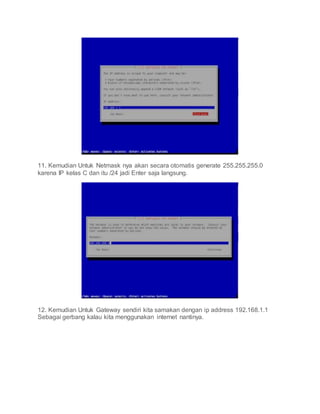 11. Kemudian Untuk Netmask nya akan secara otomatis generate 255.255.255.0
karena IP kelas C dan itu /24 jadi Enter saja langsung.
12. Kemudian Untuk Gateway sendiri kita samakan dengan ip address 192.168.1.1
Sebagai gerbang kalau kita menggunakan internet nantinya.
 