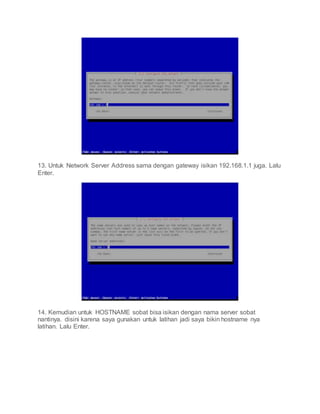 13. Untuk Network Server Address sama dengan gateway isikan 192.168.1.1 juga. Lalu
Enter.
14. Kemudian untuk HOSTNAME sobat bisa isikan dengan nama server sobat
nantinya. disini karena saya gunakan untuk latihan jadi saya bikin hostname nya
latihan. Lalu Enter.
 