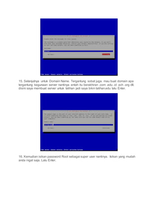15. Selanjutnya untuk Domain Name. Tergantung sobat juga. mau buat domain apa
tergantung kegunaan server nantinya entah itu berakhiran .com .edu .id .sch .org dll.
disini saya membuat server untuk latihan jadi saya bikin latihan.edu lalu Enter.
16. Kemudian isikan password Root sebagai super user nantinya. Isikan yang mudah
anda ingat saja. Lalu Enter.
 