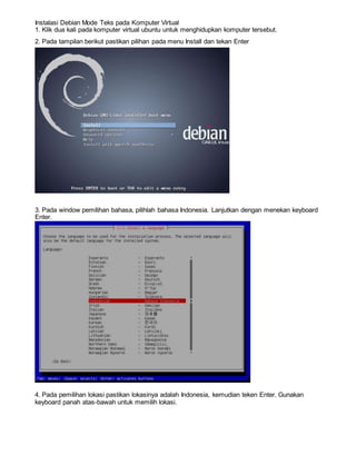 Instalasi Debian Mode Teks pada Komputer Virtual
1. Klik dua kali pada komputer virtual ubuntu untuk menghidupkan komputer tersebut.
2. Pada tampilan berikut pastikan pilihan pada menu Install dan tekan Enter
3. Pada window pemilihan bahasa, pilihlah bahasa Indonesia. Lanjutkan dengan menekan keyboard
Enter.
4. Pada pemilihan lokasi pastikan lokasinya adalah Indonesia, kemudian teken Enter. Gunakan
keyboard panah atas-bawah untuk memilih lokasi.
 