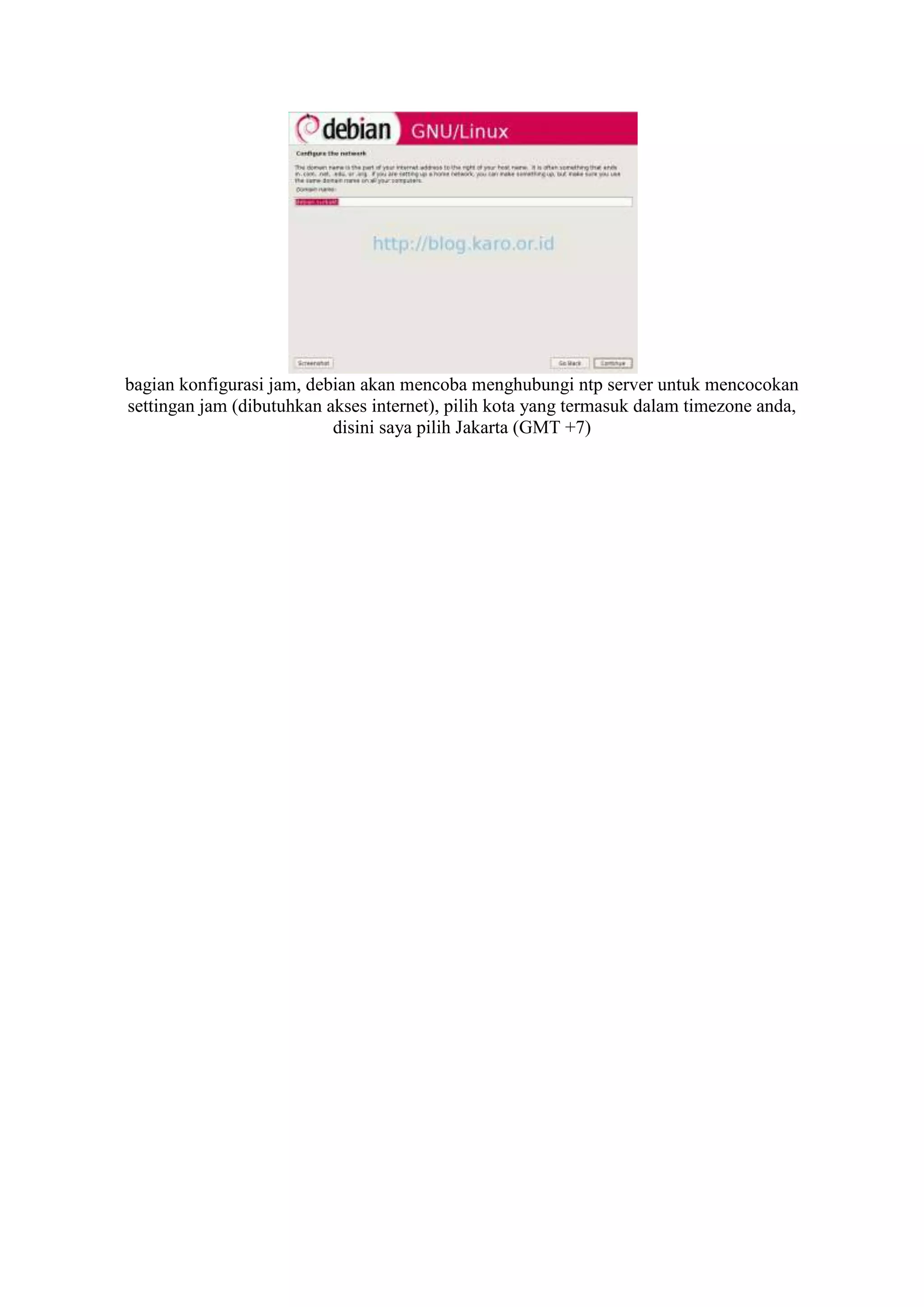 bagian konfigurasi jam, debian akan mencoba menghubungi ntp server untuk mencocokan
settingan jam (dibutuhkan akses internet), pilih kota yang termasuk dalam timezone anda,
                           disini saya pilih Jakarta (GMT +7)
 