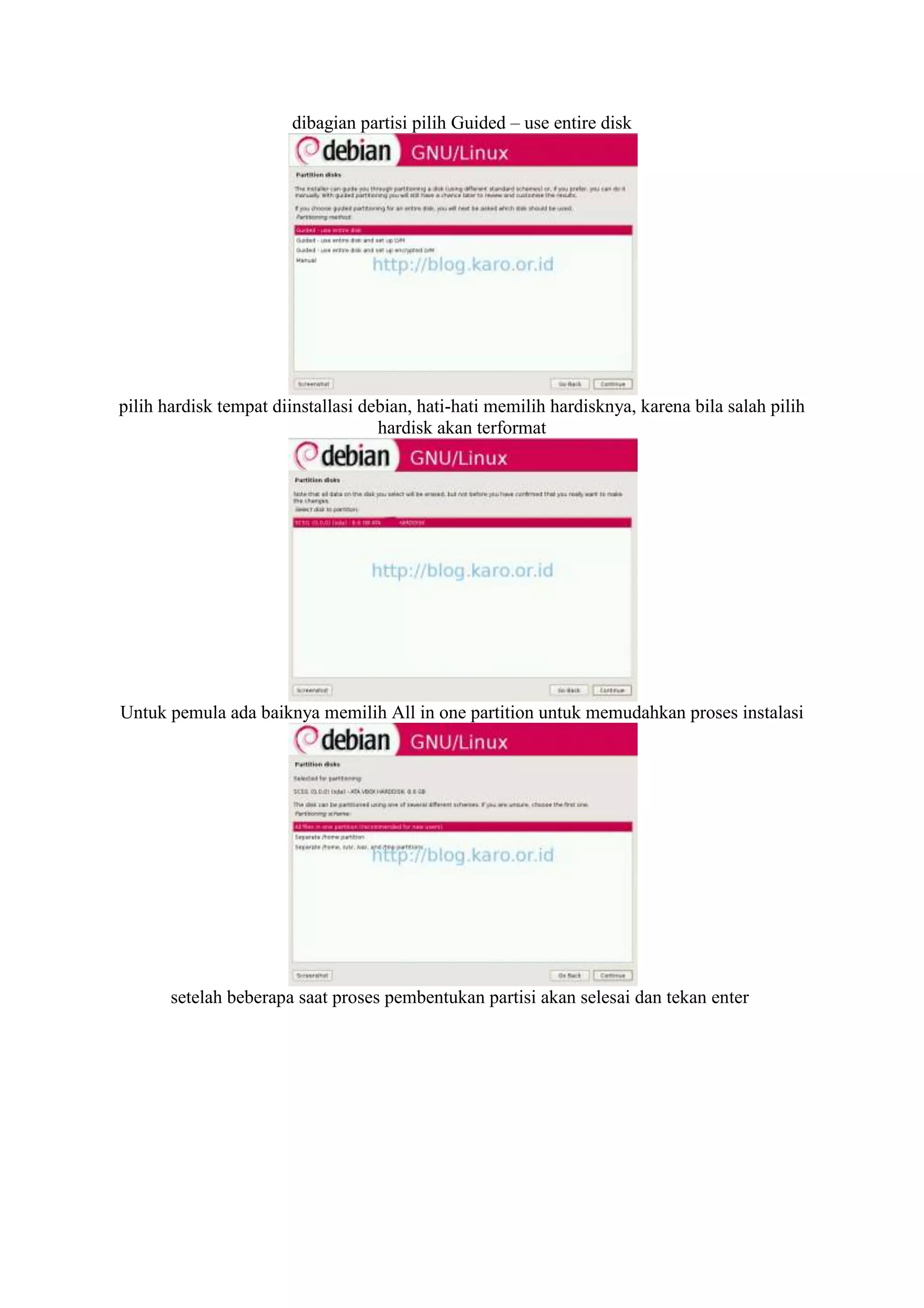dibagian partisi pilih Guided – use entire disk




pilih hardisk tempat diinstallasi debian, hati-hati memilih hardisknya, karena bila salah pilih
                                    hardisk akan terformat




Untuk pemula ada baiknya memilih All in one partition untuk memudahkan proses instalasi




       setelah beberapa saat proses pembentukan partisi akan selesai dan tekan enter
 