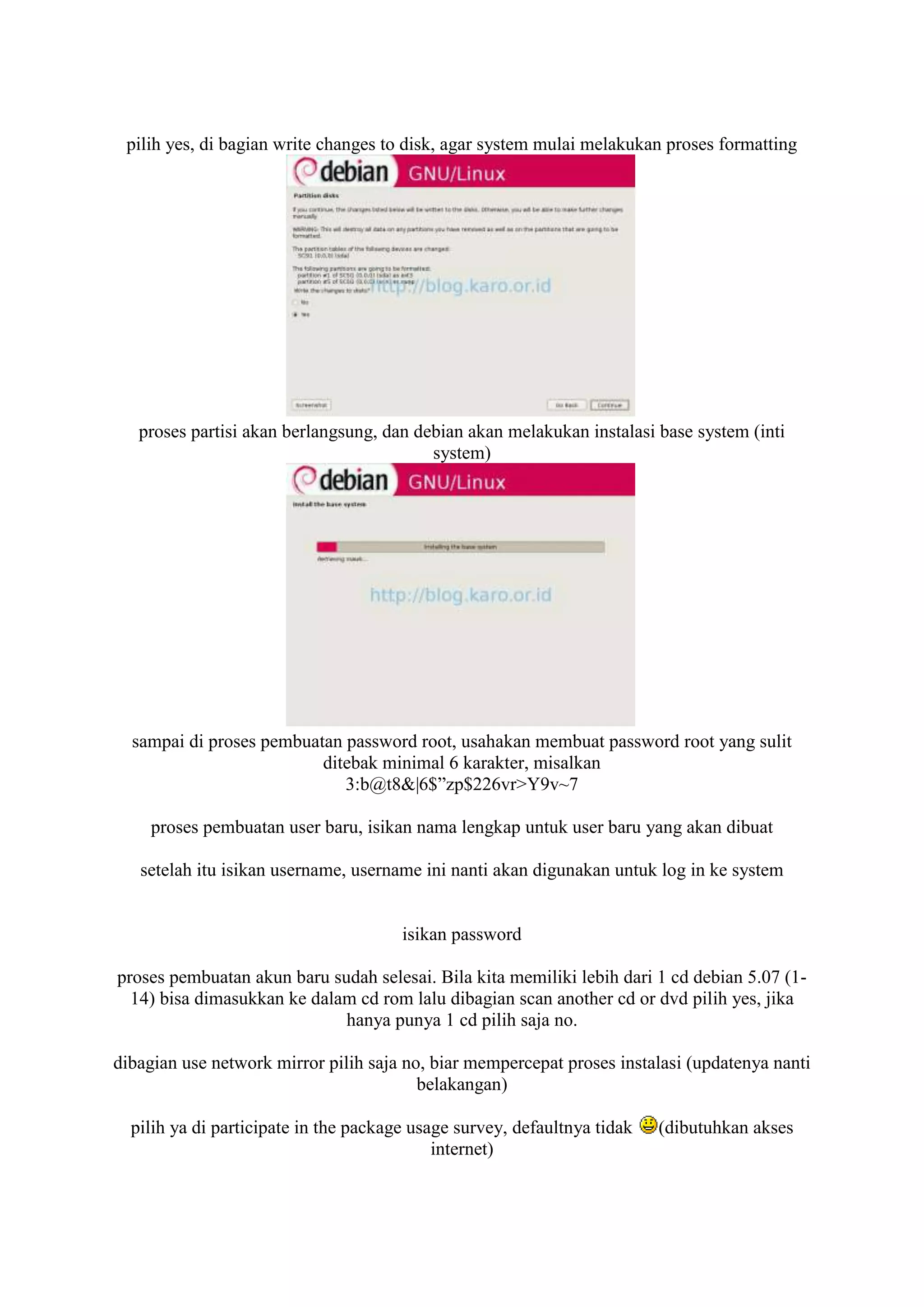 pilih yes, di bagian write changes to disk, agar system mulai melakukan proses formatting




   proses partisi akan berlangsung, dan debian akan melakukan instalasi base system (inti
                                          system)




  sampai di proses pembuatan password root, usahakan membuat password root yang sulit
                          ditebak minimal 6 karakter, misalkan
                             3:b@t8&|6$”zp$226vr>Y9v~7

     proses pembuatan user baru, isikan nama lengkap untuk user baru yang akan dibuat

   setelah itu isikan username, username ini nanti akan digunakan untuk log in ke system


                                       isikan password

proses pembuatan akun baru sudah selesai. Bila kita memiliki lebih dari 1 cd debian 5.07 (1-
  14) bisa dimasukkan ke dalam cd rom lalu dibagian scan another cd or dvd pilih yes, jika
                             hanya punya 1 cd pilih saja no.

dibagian use network mirror pilih saja no, biar mempercepat proses instalasi (updatenya nanti
                                         belakangan)

  pilih ya di participate in the package usage survey, defaultnya tidak   (dibutuhkan akses
                                            internet)
 