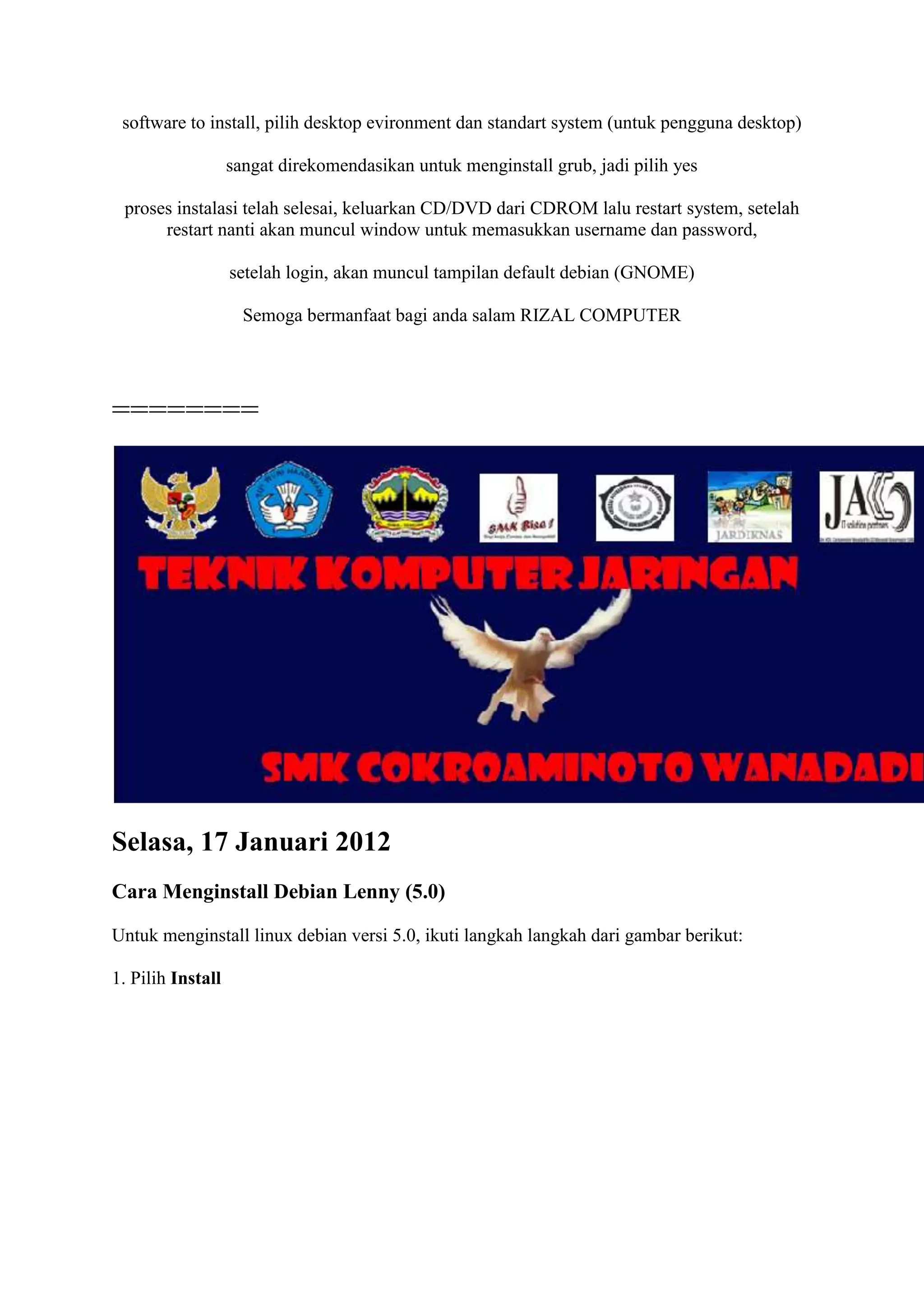 software to install, pilih desktop evironment dan standart system (untuk pengguna desktop)

                   sangat direkomendasikan untuk menginstall grub, jadi pilih yes

 proses instalasi telah selesai, keluarkan CD/DVD dari CDROM lalu restart system, setelah
      restart nanti akan muncul window untuk memasukkan username dan password,

                   setelah login, akan muncul tampilan default debian (GNOME)

                     Semoga bermanfaat bagi anda salam RIZAL COMPUTER




========




Selasa, 17 Januari 2012
Cara Menginstall Debian Lenny (5.0)

Untuk menginstall linux debian versi 5.0, ikuti langkah langkah dari gambar berikut:

1. Pilih Install
 