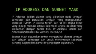 IP ADDRESS DAN SUBNET MASK
IP Address adalah alamat yang diberikan pada jaringan
computer dan peralatan jaringan yang menggunakan
protocol TCP/IP. IP Adress terdiri dari 32 bit angka biner
yang dibagi menjadi empat kelompok angka decimal yang
dipisahkan dengan tanda titik. IP Address terdiri dari
Network ID dan Host ID. Contoh: 192.168.3.1
Subnet Mask digunakan untuk mengetahui alamat jaringan
dari sebuah computer dan untuk menentukan seberapa
panjang bagian dari alamat IP yang dapat digunakan.
 