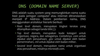DNS (DOMAIN NAME SERVER)
DNS adalah suatu system yang memungkinkan nama suatu
host pada jaringan computer atau internet ditranslasikan
menjadi IP Address. Dalam pemberian nama, DNS
menggunakan arsitektur hierarki berikut:
• Root level domain, merupakan tingkat teratas yang
ditampilkan sebagai tanda titik (.).
• Top level domain, merupakan kode kategori untuk
organisasi, negara, dan sebagainya. Contohnya .com untuk
dipakai oleh perusahaan; .gov untuk dipakai oleh badan
pemerintahan; .mil untuk dipakai oleh badan militer.
• Second level domain, merupakan nama untuk organisasi
atau perusahaan, misalnya microsoft.com.
 