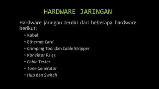 HARDWARE JARINGAN
Hardware jaringan terdiri dari beberapa hardware
berikut:
• Kabel
• Ethernet Card
• Crimping Tool dan Cable Stripper
• Konektor RJ 45
• Cable Tester
• Tone Generator
• Hub dan Switch
 