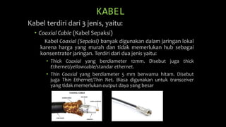 KABEL
Kabel terdiri dari 3 jenis, yaitu:
• Coaxial Cable (Kabel Sepaksi)
Kabel Coaxial (Sepaksi) banyak digunakan dalam jaringan lokal
karena harga yang murah dan tidak memerlukan hub sebagai
konsentrator jaringan. Terdiri dari dua jenis yaitu:
• Thick Coaxial yang berdiameter 12mm. Disebut juga thick
Ethernet/yellowcable/standar ethernet.
• Thin Coaxial yang berdiameter 5 mm berwarna hitam. Disebut
juga Thin Ethernet/Thin Net. Biasa digunakan untuk transceiver
yang tidak memerlukan output daya yang besar
 