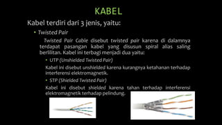 KABEL
Kabel terdiri dari 3 jenis, yaitu:
• Twisted Pair
Twisted Pair Cable disebut twisted pair karena di dalamnya
terdapat pasangan kabel yang disusun spiral alias saling
berlilitan. Kabel ini terbagi menjadi dua yaitu:
• UTP (Unshielded Twisted Pair)
Kabel ini disebut unshielded karena kurangnya ketahanan terhadap
interferensi elektromagnetik.
• STP (Shielded Twisted Pair)
Kabel ini disebut shielded karena tahan terhadap interferensi
elektromagnetik terhadap pelindung.
 