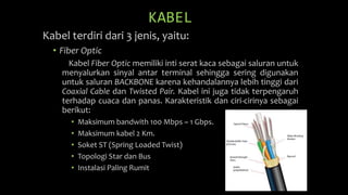 KABEL
Kabel terdiri dari 3 jenis, yaitu:
• Fiber Optic
Kabel Fiber Optic memiliki inti serat kaca sebagai saluran untuk
menyalurkan sinyal antar terminal sehingga sering digunakan
untuk saluran BACKBONE karena kehandalannya lebih tinggi dari
Coaxial Cable dan Twisted Pair. Kabel ini juga tidak terpengaruh
terhadap cuaca dan panas. Karakteristik dan ciri-cirinya sebagai
berikut:
• Maksimum bandwith 100 Mbps ~ 1 Gbps.
• Maksimum kabel 2 Km.
• Soket ST (Spring Loaded Twist)
• Topologi Star dan Bus
• Instalasi Paling Rumit
 