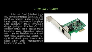 ETHERNET CARD
Ethernet Card (disebut juga
NIC-Network Interface Card atau LAN
Card) merupakan suatu perangkat
keras yang dibutuhkan computer
agar computer dapat terhubung
dengan jaringan. Jika LAN Card ini
didesain untuk kabel coaxial maka
konektor yang digunakan adalah
BNC. Lalu jika didesain untuk kabel
UTP maka konektornya adalah RJ-
45. Untuk desain yang diperuntukan
kabel Fiber Optic menggunakan
konektor SC atau FC.
 