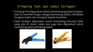 Crimping Tool dan Cable Stripper
• Crimping Tool digunakan dalam pememasang kabel jaringan.
Alat ini memiliki fungsi sebagai pemotong kabel, membuka
bungkus kabel, dan menjepit kepala konektor.
• Cable Stripper digunakan untuk memotong benang halus
yang ada di dalam kabel dan juga bisa digunakan untuk
memotong jaket pelindung kabel.
 