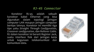 RJ-45 Connector
Konektor RJ-45 adalah sebuah
konektor kabel Ethernet yang bisa
digunakan dalam topologi jaringan
computer LAN maupun jaringan computer
bertipe lainnya. Konektor ini memiliki tiga
tipe yaitu Straight Through Configuration,
Crossover configuration, dan Rollover Cable.
RJ dalam konektor ini berarti Register Jack,
suatu interface fisik dari jaringan kerja
untuk kegunaan telekomunikasi dan
komunikasi data.
 