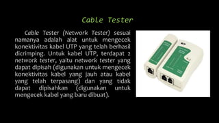 Cable Tester
Cable Tester (Network Tester) sesuai
namanya adalah alat untuk mengecek
konektivitas kabel UTP yang telah berhasil
dicrimping. Untuk kabel UTP, terdapat 2
network tester, yaitu network tester yang
dapat dipisah (digunakan untuk mengecek
konektivitas kabel yang jauh atau kabel
yang telah terpasang) dan yang tidak
dapat dipisahkan (digunakan untuk
mengecek kabel yang baru dibuat).
 