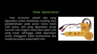 Tone Generator
Tone Generator adalah alat yang
digunakan untuk melakukan tracking atau
pendekteksian pada posisi mana kabel
LAN putus, alat yang digunakan untuk
mencari tahu bagian mana dari kabel LAN
yang rusak. Sehingga, tidak diperlukan
untuk mengganti kabel keseluruhan jika
terjadi kerusakan pada kabel LAN.
 