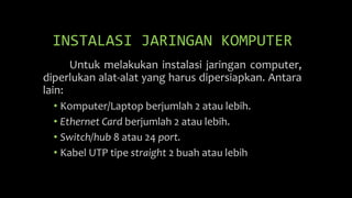 INSTALASI JARINGAN KOMPUTER
Untuk melakukan instalasi jaringan computer,
diperlukan alat-alat yang harus dipersiapkan. Antara
lain:
• Komputer/Laptop berjumlah 2 atau lebih.
• Ethernet Card berjumlah 2 atau lebih.
• Switch/hub 8 atau 24 port.
• Kabel UTP tipe straight 2 buah atau lebih
 