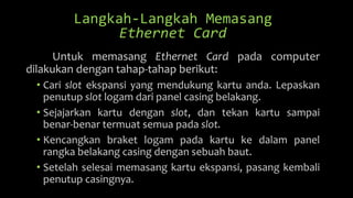 Langkah-Langkah Memasang
Ethernet Card
Untuk memasang Ethernet Card pada computer
dilakukan dengan tahap-tahap berikut:
• Cari slot ekspansi yang mendukung kartu anda. Lepaskan
penutup slot logam dari panel casing belakang.
• Sejajarkan kartu dengan slot, dan tekan kartu sampai
benar-benar termuat semua pada slot.
• Kencangkan braket logam pada kartu ke dalam panel
rangka belakang casing dengan sebuah baut.
• Setelah selesai memasang kartu ekspansi, pasang kembali
penutup casingnya.
 