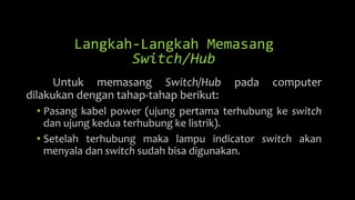 Langkah-Langkah Memasang
Switch/Hub
Untuk memasang Switch/Hub pada computer
dilakukan dengan tahap-tahap berikut:
• Pasang kabel power (ujung pertama terhubung ke switch
dan ujung kedua terhubung ke listrik).
• Setelah terhubung maka lampu indicator switch akan
menyala dan switch sudah bisa digunakan.
 