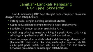 Langkah-Langkah Memasang
UTP Type Straight
Untuk memasang UTP Type Straight pada computer dilakukan
dengan tahap-tahap berikut:
• Potong kabel dengan panjang sesuai kebutuhan.
• Kupas kedua sisi kabelsampai terlihat 8 kabel aneka warna.
• Buatlah UTP dengan susunan straight ke RJ-45.
• Ambil tang crimping, masukkan RJ-45 ke posisi RJ-45 pada tang
crimping sampai berbunyi klik. Pastikan kabel terkunci.
• Lakukan pengecekan apakah kabel sudah berfungsi dengan baik
jika memiliki cable tester. Jika tidak, sambungkan saja satu sisi RJ-
45 ke port pada switch dan satu sisi ke port NIC. Jika lampu
berwarna hijau, berarti pemasangan telah berhasil.
 