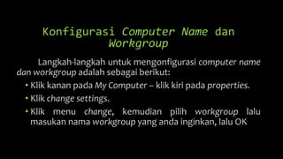 Konfigurasi Computer Name dan
Workgroup
Langkah-langkah untuk mengonfigurasi computer name
dan workgroup adalah sebagai berikut:
• Klik kanan pada My Computer – klik kiri pada properties.
• Klik change settings.
• Klik menu change, kemudian pilih workgroup lalu
masukan nama workgroup yang anda inginkan, lalu OK
 