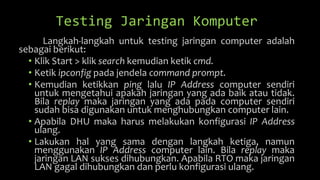 Testing Jaringan Komputer
Langkah-langkah untuk testing jaringan computer adalah
sebagai berikut:
• Klik Start > klik search kemudian ketik cmd.
• Ketik ipconfig pada jendela command prompt.
• Kemudian ketikkan ping lalu IP Address computer sendiri
untuk mengetahui apakah jaringan yang ada baik atau tidak.
Bila replay maka jaringan yang ada pada computer sendiri
sudah bisa digunakan untuk menghubungkan computer lain.
• Apabila DHU maka harus melakukan konfigurasi IP Address
ulang.
• Lakukan hal yang sama dengan langkah ketiga, namun
menggunakan IP Address computer lain. Bila replay maka
jaringan LAN sukses dihubungkan. Apabila RTO maka jaringan
LAN gagal dihubungkan dan perlu konfigurasi ulang.
 