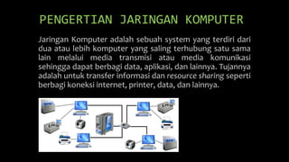 Jaringan Komputer adalah sebuah system yang terdiri dari
dua atau lebih komputer yang saling terhubung satu sama
lain melalui media transmisi atau media komunikasi
sehingga dapat berbagi data, aplikasi, dan lainnya. Tujannya
adalah untuk transfer informasi dan resource sharing seperti
berbagi koneksi internet, printer, data, dan lainnya.
PENGERTIAN JARINGAN KOMPUTER
 