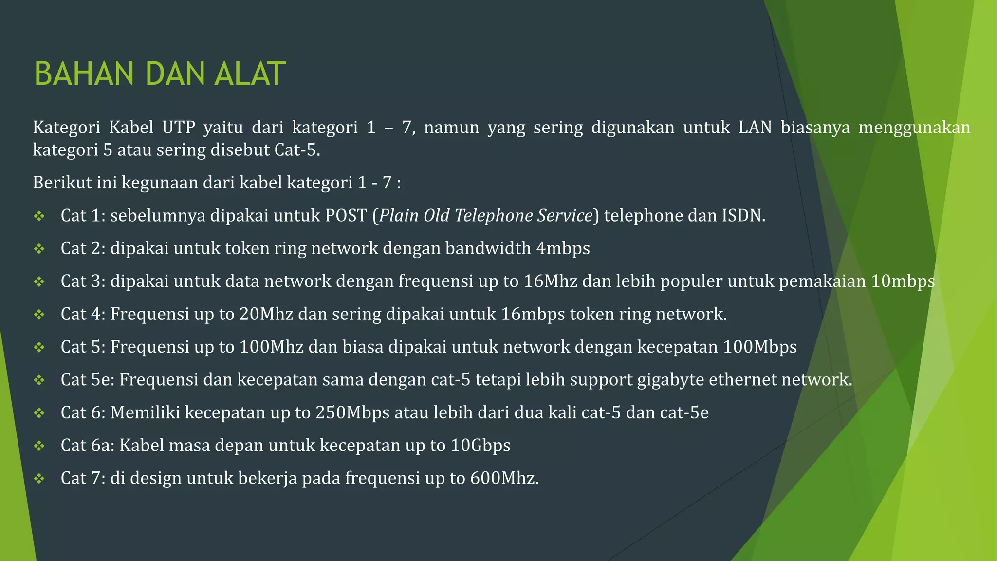 BAHAN DAN ALAT
Kategori Kabel UTP yaitu dari kategori 1 – 7, namun yang sering digunakan untuk LAN biasanya menggunakan
kategori 5 atau sering disebut Cat-5.
Berikut ini kegunaan dari kabel kategori 1 - 7 :
 Cat 1: sebelumnya dipakai untuk POST (Plain Old Telephone Service) telephone dan ISDN.
 Cat 2: dipakai untuk token ring network dengan bandwidth 4mbps
 Cat 3: dipakai untuk data network dengan frequensi up to 16Mhz dan lebih populer untuk pemakaian 10mbps
 Cat 4: Frequensi up to 20Mhz dan sering dipakai untuk 16mbps token ring network.
 Cat 5: Frequensi up to 100Mhz dan biasa dipakai untuk network dengan kecepatan 100Mbps
 Cat 5e: Frequensi dan kecepatan sama dengan cat-5 tetapi lebih support gigabyte ethernet network.
 Cat 6: Memiliki kecepatan up to 250Mbps atau lebih dari dua kali cat-5 dan cat-5e
 Cat 6a: Kabel masa depan untuk kecepatan up to 10Gbps
 Cat 7: di design untuk bekerja pada frequensi up to 600Mhz.
 