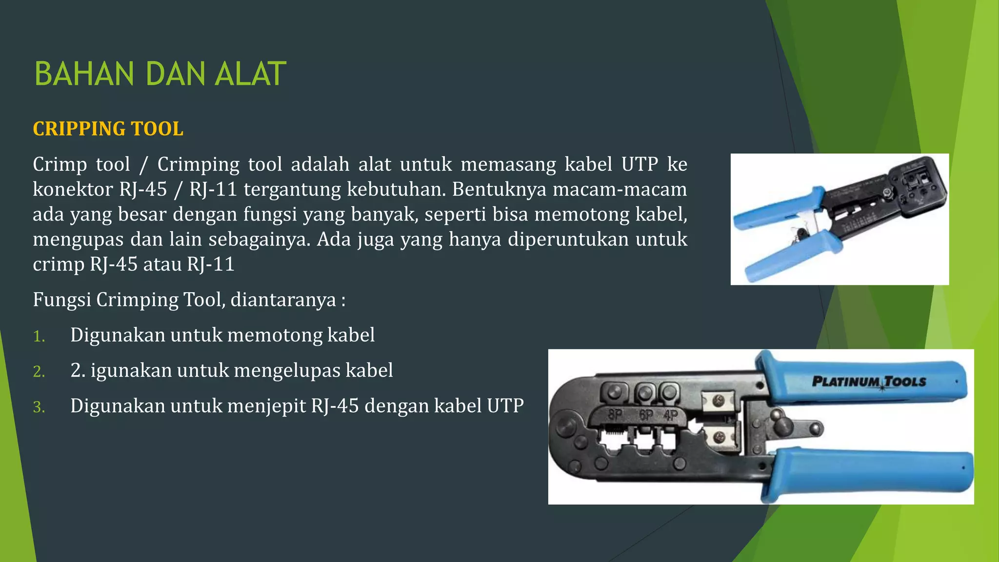 BAHAN DAN ALAT
CRIPPING TOOL
Crimp tool / Crimping tool adalah alat untuk memasang kabel UTP ke
konektor RJ-45 / RJ-11 tergantung kebutuhan. Bentuknya macam-macam
ada yang besar dengan fungsi yang banyak, seperti bisa memotong kabel,
mengupas dan lain sebagainya. Ada juga yang hanya diperuntukan untuk
crimp RJ-45 atau RJ-11
Fungsi Crimping Tool, diantaranya :
1. Digunakan untuk memotong kabel
2. 2. igunakan untuk mengelupas kabel
3. Digunakan untuk menjepit RJ-45 dengan kabel UTP
 