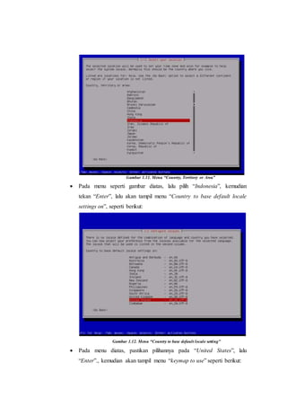Gambar 1.11. Menu “Country, Territory or Area”
 Pada menu seperti gambar diatas, lalu pilih “Indonesia”, kemudian
tekan “Enter”, lalu akan tampil menu “Country to base default locale
settings on”, seperti berikut:
Gambar 1.12. Menu “Country to base default locale setting”
 Pada menu diatas, pastikan pilihannya pada “United States”, lalu
“Enter”., kemudian akan tampil menu “keymap to use” seperti berikut:
 