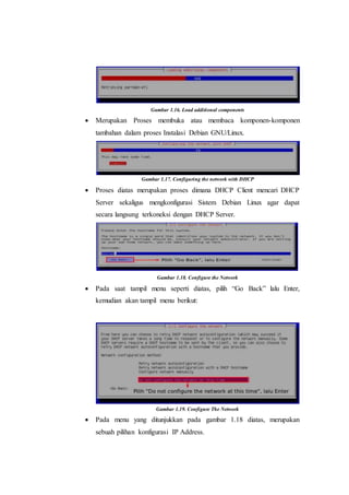 Gambar 1.16. Load additional components
 Merupakan Proses membuka atau membaca komponen-komponen
tambahan dalam proses Instalasi Debian GNU/Linux.
Gambar 1.17. Configuring the network with DHCP
 Proses diatas merupakan proses dimana DHCP Client mencari DHCP
Server sekaligus mengkonfigurasi Sistem Debian Linux agar dapat
secara langsung terkoneksi dengan DHCP Server.
Gambar 1.18. Configure the Network
 Pada saat tampil menu seperti diatas, pilih “Go Back” lalu Enter,
kemudian akan tampil menu berikut:
Gambar 1.19. Configure The Network
 Pada menu yang ditunjukkan pada gambar 1.18 diatas, merupakan
sebuah pilihan konfigurasi IP Address.
 