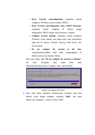 o Retry Network autoconfiguration, merupakan metode
konfigurasi IPAddress secara otomatis (DHCP).
o Retry Network autoconfiguration with a DHCP Hostname,
merupakan metode configurasi IP Address dengan
menggunakan DHCP sebagai nama host/nama computer.
o Configure network manualy, merupakan metode konfigurasi
IPAddress secara manual, atau dalam artian Anda memasukkan
mulai dari IP Address, Netmask, Gateway, DNS Server, dsb,
secara manual.
o Do not configure the network at this time,
merupakanmetode/pilihan untuk tidak mengkonfigurasi IP
Address pada proses instalasi Debian.
Pada menu diatas, pilih “Do not configure the network at thistime”,
lalu Enter. Kemudian akan tampil menu untuk
memasukkanhostname/nama komputer Anda, seperti berikut:
Gambar 1.20. Configure The Network
 Pada menu diatas masukkan hostname/nama komputer yang akan
diinstall, sesuai dengan keinginan, contohnya “klp4”, atau nama
instansi dan sebagainya., setelah itu tekan “Enter”.
 