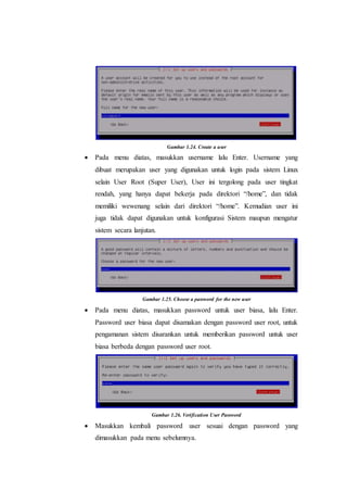 Gambar 1.24. Create a user
 Pada menu diatas, masukkan username lalu Enter. Username yang
dibuat merupakan user yang digunakan untuk login pada sistem Linux
selain User Root (Super User), User ini tergolong pada user tingkat
rendah, yang hanya dapat bekerja pada direktori “/home”, dan tidak
memiliki wewenang selain dari direktori “/home”. Kemudian user ini
juga tidak dapat digunakan untuk konfigurasi Sistem maupun mengatur
sistem secara lanjutan.
Gambar 1.25. Choose a password for the new user
 Pada menu diatas, masukkan password untuk user biasa, lalu Enter.
Password user biasa dapat disamakan dengan password user root, untuk
pengamanan sistem disarankan untuk memberikan password untuk user
biasa berbeda dengan password user root.
Gambar 1.26. Verification User Password
 Masukkan kembali password user sesuai dengan password yang
dimasukkan pada menu sebelumnya.
 