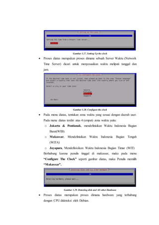 Gambar 1.27. Setting Up the clock
 Proses diatas merupakan proses dimana sebuah Server Waktu (Network
Time Server) dicari untuk menyesuaikan waktu meliputi tanggal dan
jam.
Gambar 1.28. Configure the clock
 Pada menu diatas, tentukan zona waktu yang sesuai dengan daerah user.
Pada menu diatas terdiri atas 4 (empat) zona waktu yaitu:
o Jakarta & Pontianak, mendefinisikan Waktu Indonesia Bagian
Barat(WIB).
o Makassar, Mendefinisikan Waktu Indonesia Bagian Tengah
(WITA)
o Jayapura, Mendefinisikan Waktu Indonesia Bagian Timur (WIT)
Berhubung karena penulis tinggal di makassar, maka pada menu
“Configure The Clock” seperti gambar diatas, maka Penulis memilih
“Makassar”.
Gambar 1.29. Detecting disk and All other Hardware
 Proses diatas merupakan proses dimana hardware yang terhubung
dengan CPU dideteksi oleh Debian.
 