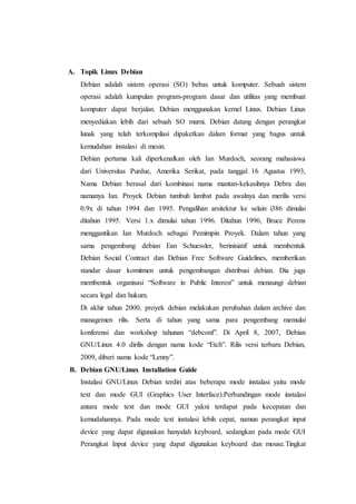 A. Topik Linux Debian
Debian adalah sistem operasi (SO) bebas untuk komputer. Sebuah sistem
operasi adalah kumpulan program-program dasar dan utilitas yang membuat
komputer dapat berjalan. Debian menggunakan kernel Linux. Debian Linux
menyediakan lebih dari sebuah SO murni. Debian datang dengan perangkat
lunak yang telah terkompilasi dipaketkan dalam format yang bagus untuk
kemudahan instalasi di mesin.
Debian pertama kali diperkenalkan oleh Ian Murdoch, seorang mahasiswa
dari Universitas Purdue, Amerika Serikat, pada tanggal 16 Agustus 1993,
Nama Debian berasal dari kombinasi nama mantan-kekasihnya Debra dan
namanya Ian. Proyek Debian tumbuh lambat pada awalnya dan merilis versi
0.9x di tahun 1994 dan 1995. Pengalihan arsitektur ke selain i386 dimulai
ditahun 1995. Versi 1.x dimulai tahun 1996. Ditahun 1996, Bruce Perens
menggantikan Ian Murdoch sebagai Pemimpin Proyek. Dalam tahun yang
sama pengembang debian Ean Schuessler, berinisiatif untuk membentuk
Debian Social Contract dan Debian Free Software Guidelines, memberikan
standar dasar komitmen untuk pengembangan distribusi debian. Dia juga
membentuk organisasi “Software in Public Interest” untuk menaungi debian
secara legal dan hukum.
Di akhir tahun 2000, proyek debian melakukan perubahan dalam archive dan
managemen rilis. Serta di tahun yang sama para pengembang memulai
konferensi dan workshop tahunan “debconf”. Di April 8, 2007, Debian
GNU/Linux 4.0 dirilis dengan nama kode “Etch”. Rilis versi terbaru Debian,
2009, diberi nama kode “Lenny”.
B. Debian GNU/Linux Installation Guide
Instalasi GNU/Linux Debian terdiri atas beberapa mode instalasi yaitu mode
text dan mode GUI (Graphics User Interface).Perbandingan mode instalasi
antara mode text dan mode GUI yakni terdapat pada kecepatan dan
kemudahannya. Pada mode text instalasi lebih cepat, namun perangkat input
device yang dapat digunakan hanyalah keyboard, sedangkan pada mode GUI
Perangkat Input device yang dapat digunakan keyboard dan mouse.Tingkat
 