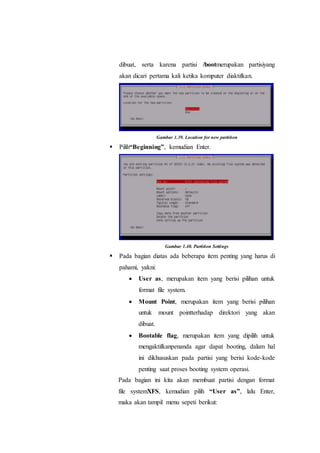 dibuat, serta karena partisi /bootmerupakan partisiyang
akan dicari pertama kali ketika komputer diaktifkan.
Gambar 1.39. Location for new partition
 Pilih“Beginning”, kemudian Enter.
Gambar 1.40. Partition Settings
 Pada bagian diatas ada beberapa item penting yang harus di
pahami, yakni:
 User as, merupakan item yang berisi pilihan untuk
format file system.
 Mount Point, merupakan item yang berisi pilihan
untuk mount pointterhadap direktori yang akan
dibuat.
 Bootable flag, merupakan item yang dipilih untuk
mengaktifkanpenanda agar dapat booting, dalam hal
ini dikhususkan pada partisi yang berisi kode-kode
penting saat proses booting system operasi.
Pada bagian ini kita akan membuat partisi dengan format
file systemXFS, kemudian pilih “User as”, lalu Enter,
maka akan tampil menu sepeti berikut:
 