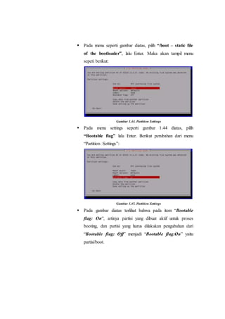  Pada menu seperti gambar diatas, pilih “/boot – static file
of the bootloader”, lalu Enter. Maka akan tampil menu
sepeti berikut:
Gambar 1.44. Partition Settings
 Pada menu settings seperti gambar 1.44 diatas, pilih
“Bootable flag” lalu Enter. Berikut perubahan dari menu
“Partition Settings”:
Gambar 1.45. Partition Settings
 Pada gambar diatas terlihat bahwa pada item “Bootable
flag: On”, artinya partisi yang dibuat aktif untuk proses
booting, dan partisi yang harus dilakukan pengubahan dari
“Bootable flag: Off” menjadi “Bootable flag:On” yaitu
partisi/boot.
 