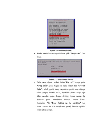 Gambar 1.54. Format File System
 Ketika muncul menu seperti diatas, pilih “Swap area”, lalu
Enter.
Gambar 1.55. Menu Partition Settings
 Pada menu diatas, terlihat bahwa“Use as” berapa pada
“swap area”, pada bagian ini tidak terlihat item “Mount
Point”, sebab partisi swap merupakan partisi yang sifatnya
sama dengan memori RAM, kemudian partisi swap juga
tidak memiliki kaitan dengan direktori Linux, namun dia
bertekait pada manajemen memori sistem Linux.
Kemudian, Pilih “Done Setting up the partition” lalu
Enter. Setelah itu akan tampil tabel partisi, dan maka partisi
swap selesai dibuat.
 