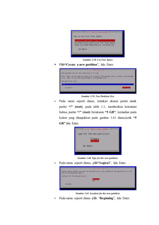 Gambar 1.58. Use Free Space
 Pilih“Create a new partition”, lalu Enter.
Gambar 1.59. New Partition Size
 Pada menu seperti diatas, tentukan ukuran partisi unutk
partisi “/” (root), pada table 1.1, memberikan ketentuan
bahwa partisi “/” (root) berukuran “5 GB”, kemudian pada
kolom yang ditunjukkan pada gambar 1.61 diatas,ketik “5
GB” lalu Enter.
Gambar 1.60. Type for the new partition
 Pada menu seperti diatas, pilih“Logical”, lalu Enter.
Gambar 1.61. Location for the new partition
 Pada menu seperti diatas pilih “Beginning”, lalu Enter.
 