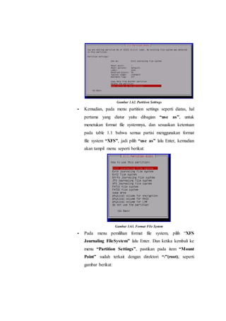 Gambar 1.62. Partition Settings
 Kemudian, pada menu partition settings seperti diatas, hal
pertama yang diatur yaitu dibagian “use as”, untuk
menetukan format file systemnya, dan sesuaikan ketentuan
pada table 1.1 bahwa semua partisi menggunakan format
file system “XFS”, jadi pilih “use as” lalu Enter, kemudian
akan tampil menu seperti berikut:
Gambar 1.63. Format File System
 Pada menu pemilihan format file system, pilih “XFS
Journaling FileSystem” lalu Enter. Dan ketika kembali ke
menu “Partition Settings”, pastikan pada item “Mount
Point” sudah terkait dengan direktori “/”(root), seperti
gambar berikut:
 