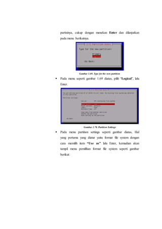 partisinya, cukup dengan menekan Enter dan dilanjutkan
pada menu berikutnya.
Gambar 1.69. Type for the new partition
 Pada menu seperti gambar 1.69 diatas, pilih “Logical”, lalu
Enter.
Gambar 1.70. Partition Settings
 Pada menu partition settings seperti gambar diatas, Hal
yang pertama yang diatur yaitu format file system dengan
cara memilih item “Use as” lalu Enter, kemudian akan
tampil menu pemilihan format file system seperti gambar
berikut:
 