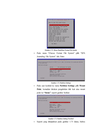 Gambar 1.71. Menu Pemilihan Format File System
 Pada menu “Choose Format File System” pilih “XFS
Journaling File System” lalu Enter.
Gambar 1.72. Partition Settings
 Pada saat kembali ke menu Partition Settings pilih Mount
Point, kemudian lakukan pengubahan titik kait atau mount
point ke “/home” seperti gambar berikut:
Gambar 1.73. Partition Setting Finished
 Seperti yang ditunjukkan pada gambar 1.73 diatas, bahwa
 
