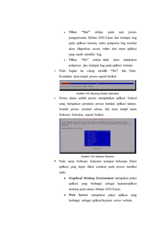  Pilihan “Yes” artinya pada saat proses
pengoperasian Debian GNU/Linux dan terdapat bug
pada aplikasi tertentu, maka pelaporan bug tersebut
akan dilaporkan secara online dari menu aplikasi
yang masih memiliki bug.
 Pilihan “No” artinya tidak akan melakukan
pelaporan jika terdapat bug pada aplikasi tertentu.
 Pada bagian ini, cukup memilih “No”, lalu Enter.
Kemudian akan tampil proses seperti berikut:
Gambar 1.82. Running Tasksel Aplication
 Proses diatas adalah proses memjalankan aplikasi Tasksel
yang merupakan perantara proses instalasi aplikasi lainnya.
Setelah proses tersebut selesai, lalu akan tampil menu
Software Selection, seperti berikut:
Gambar 1.83. Software Selection
 Pada menu Software Selection terdapat beberapa Paket
aplikasi yang dapat diikut sertakan pada proses installasi
yaitu:
 Graphical Desktop Environment merupakan paket
aplikasi yang berfungsi sebagai layanan/aplikasi
desktop pada sistem Debian GNU/Linux.
 Web Server merupakan paket aplikasi yang
berfungsi sebagai aplikasi/layanan server website.
 