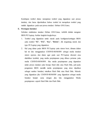 Kedelapan tombol diatas merupakan tombol yang digunakan saat proses
instalasi, dan harus diperhatikan bahwa tombol ini merupakan tombol yang
mutlak digunakan pada saat proses instalasi Debian GNU/Linux.
E. Persiapan Instalasi
Sebelum melakukan instalasi Debian GNU/Linux, terlebih dahulu mengatur
BIOS PC/Laptop, berikut langkah-langkahnya:
1. Tombol yang digunakan untuk masuk pada konfigurasi/settingan BIOS
yaitu tombol “F2”, “F12”, “Esc”, “Delete”, dll, tergantung merek dan
type PC/Laptop yang digunakan.
2. Hal yang diatur pada BIOS PC/Laptop yaitu sistem boot, dimana dalam
hal ini kita menggunakan CD/DVD-ROM/RW sebagai media instalasi
sistem operasi, dan diatur agar pada saat PC/Laptop direstart atau
diaktifkan kembali, yang media penyimpanan yang dibaca pertama yaitu
media CD/DVD-ROM/RW. Jika media penyimpanan yang digunakan
untuk proses instalasi yaitu berupa Hard disk atau Flash Disk, jadi pada
pengaturan BIOS memilih media penyimpanan yang akan dijadikan
sebagai sumber Instalasi, misalkan Flash Disk atau Hard Disk. Metode
yang digunakan jika CD/DVD-ROM/RW yang digunakan sebagai media
Instalasi hampir sama dengan jika kita menggunakan Media
penyimpanan seperti Hard Disk dan Flash Disk.
 